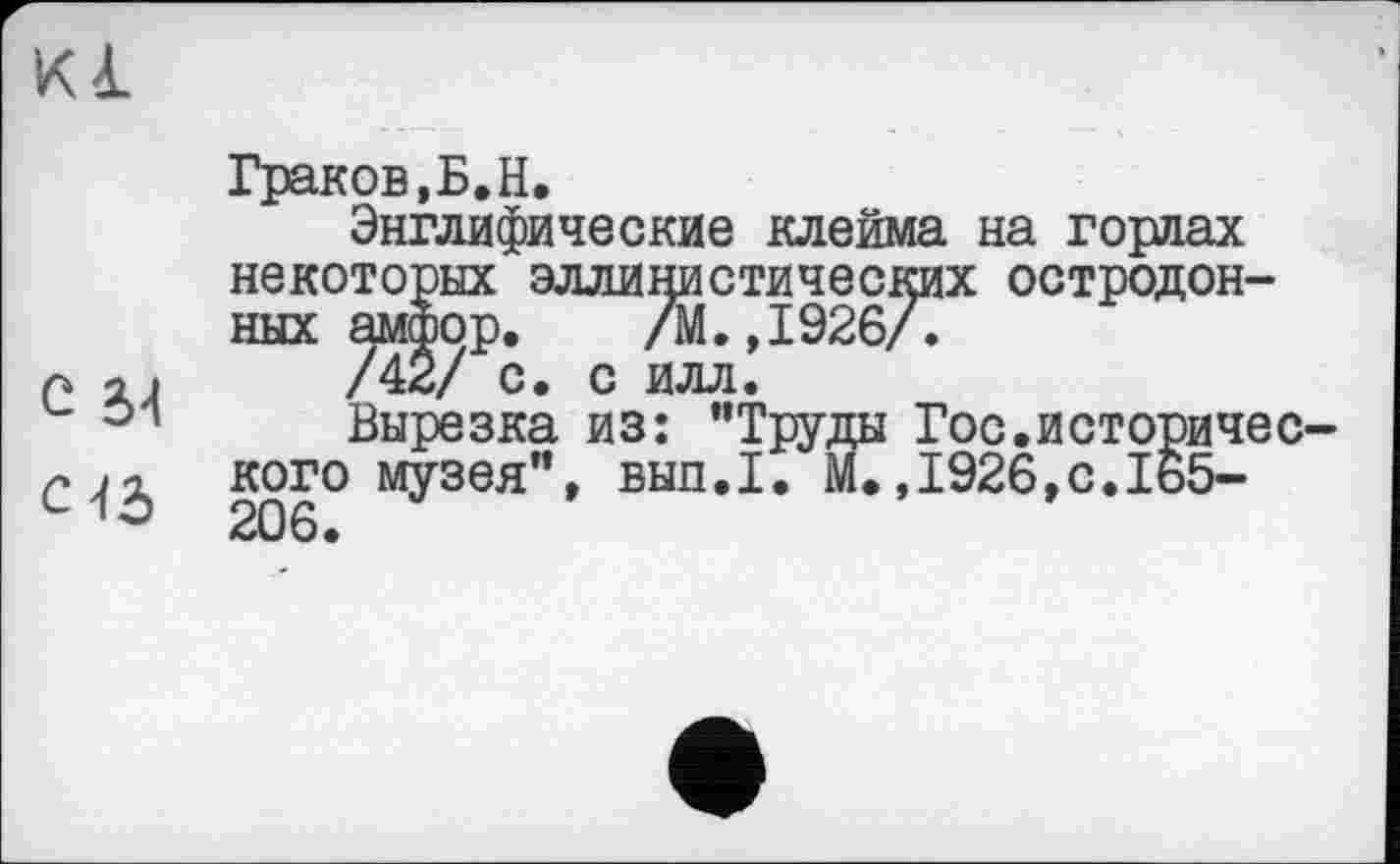 ﻿Kl
С ы
С 43
Граков,Б.Н.
Энглифические клейма на горлах некоторых эллинистических остродонных амфор. /М.,1926/.
/42/ с. с илл.
Вырезка из: "Труды Гос.историчес кого музея", вып.1. М.,1926,с.165-206.